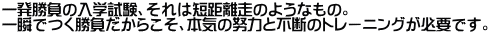 一発勝負の入学試験、それは短距離走のようなもの。一瞬でつく勝負だからこそ、本気の努力と不断のトレーニングが必要です。